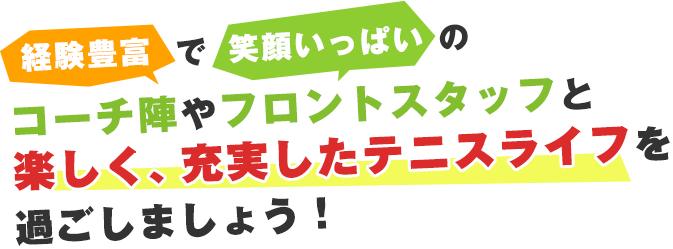 経験豊富で笑顔いっぱいのコーチ陣やフロントスタッフと楽しく、充実したテニスライフを過ごしましょう！